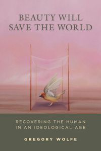 Beauty Will Save the World: Recovering the Human in an Ideological Age
