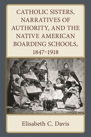 Catholic Sisters, Narratives of Authority, and the Native American Boarding Schools, 1847-1918 image number 0