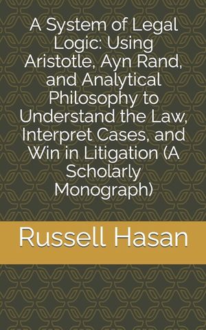 A System of Legal Logic: Using Aristotle, Ayn Rand, and Analytical Philosophy to Understand the Law, Interpret Cases, and Win in Litigation (A image number 0