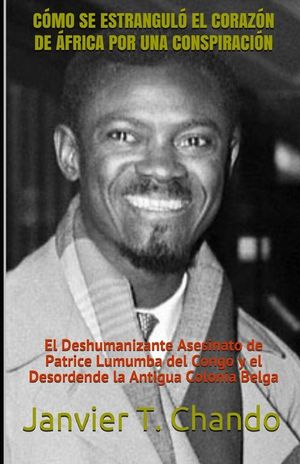 C&oacute;mo Se Estrangul&oacute; El Coraz&oacute;n de &Aacute;frica Por Una Conspiraci&oacute;n: El Deshumanizante Asesinato de Patrice Lumumba del Congo y el Desordende la Antigua Colo image number 0
