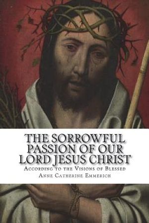 The Sorrowful Passion of Our Lord Jesus Christ: From the Visions of Blessed Anne Catherine Emmerich Including an Account of the Resurrection and a Bio image number 0