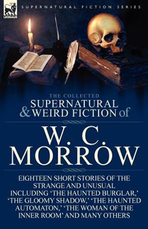 The Collected Supernatural and Weird Fiction of W. C. Morrow: Eighteen Short Stories of the Strange and Unusual Including 'The Haunted Burglar, ' 'The image number 0