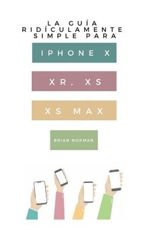 La Gu&iacute;a Rid&iacute;culamente Simple Para iPhone X, Xr, Xs, XS Y Max: Una Gu&iacute;a Pr&aacute;ctica Para Comen-Zar Con La Pr&oacute;xima Generaci&oacute;n de iPhone E IOS 12 image number 0