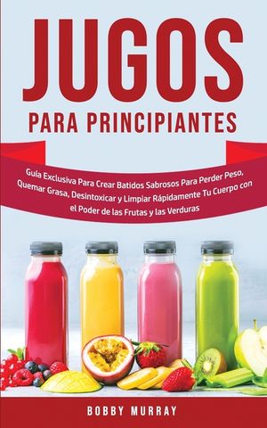 Jugos Para Principiantes: Gu&iacute;a Exclusiva para Crear Batidos Sabrosos para Perder Peso, Quemar Grasa, Desintoxicar y Limpiar R&aacute;pidamente Tu Cuerp image number 0