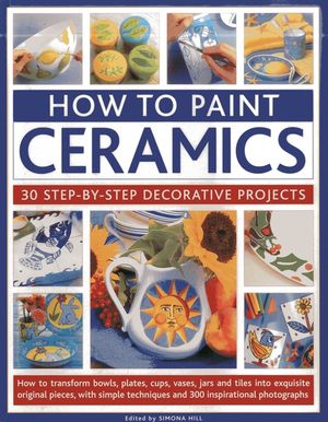 How to Paint Ceramics: 30 Step-By-Step Decorative Projects: How to Transform Bowls, Plates, Cups, Vases, Jars and Tiles Into Exquisite Original Pieces image number 0