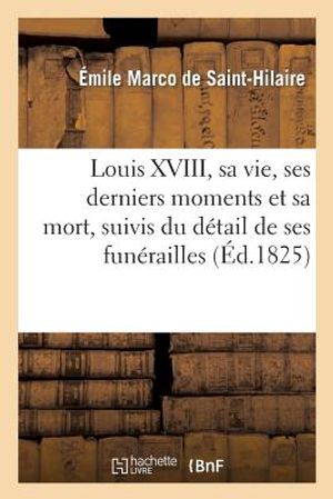 Louis XVIII, Sa Vie, Ses Derniers Moments Et Sa Mort, Suivis Du D&eacute;tail de Ses Fun&eacute;railles: , d'Un Recueil d'Anecdotes Sur Ce Prince... image number 0