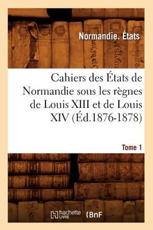 Cahiers Des &Eacute;tats de Normandie Sous Les R&egrave;gnes de Louis XIII Et de Louis XIV.Tome 1 (&Eacute;d.1876-1878) image number 0