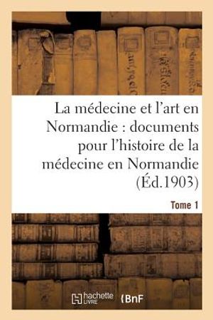 La M&eacute;decine Et l'Art En Normandie: Documents Pour Servir &Agrave; l'Histoire de la M&eacute;decine Tome 1: En Normandie. image number 0