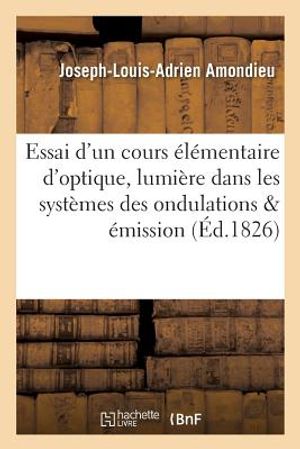 Essai d'Un Cours &Eacute;l&eacute;mentaire d'Optique, Contenant Les Deux Th&eacute;ories de la Lumi&egrave;re: Dans Les Syst&egrave;mes Des Ondulations Et de l'&Eacute;mission . a l'Usage Des image number 0