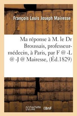 Ma R&eacute;ponse &Agrave; M. Le Dr Broussais, Professeur-M&eacute;decin, &Agrave; Paris, Par F @ -L @ -J @ Mairesse, image number 0