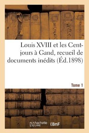 Louis XVIII Et Les Cent-Jours &Agrave; Gand: Recueil de Documents In&eacute;dits. T1 image number 0