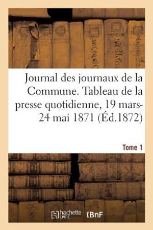 Journal Des Journaux de la Commune. Tableau R&eacute;sum&eacute; de la Presse Quotidienne, 19 Mars-24 Mai 1871: Lois, D&eacute;crets, Proclamations, Rapports Et Informatio image number 0