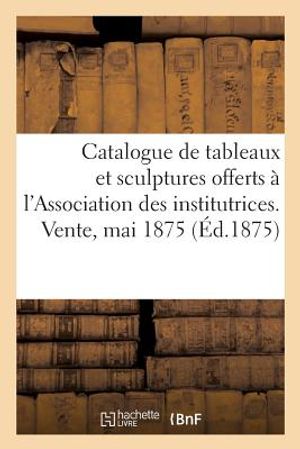 Catalogue de Tableaux Modernes Et Sculptures Offerts Par Divers Artistes: &Agrave; l'Association Des Institutrices Du D&eacute;partement de la Seine. Vente, 19 Mai image number 0