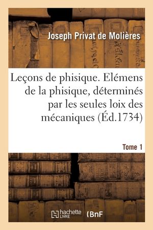 Le&ccedil;ons de Phisique. Tome 1: Contenant Les &Eacute;l&eacute;mens de la Phisique, D&eacute;termin&eacute;s Par Les Seules Loix Des M&eacute;caniques image number 0