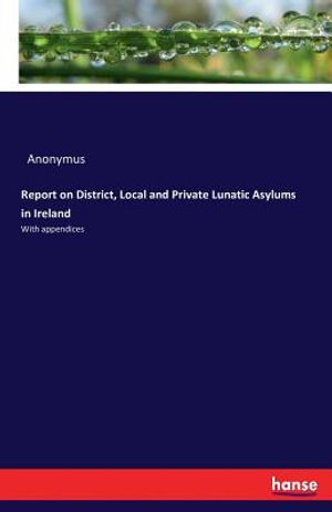 Report on District, Local and Private Lunatic Asylums in Ireland: With appendices image number 0