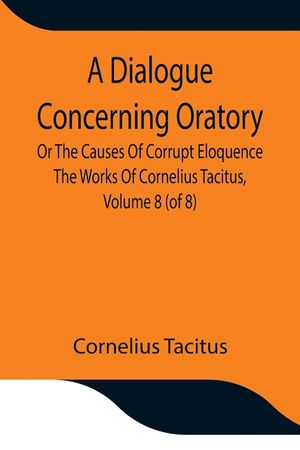 A Dialogue Concerning Oratory, Or The Causes Of Corrupt Eloquence The Works Of Cornelius Tacitus, Volume 8 (of 8); With An Essay On His Life And Geniu image number 0