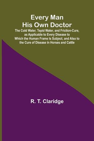 Every Man His Own Doctor; The Cold Water, Tepid Water, and Friction-Cure, as Applicable to Every Disease to Which the Human Frame Is Subject, and Also image number 0
