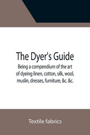 The Dyer's Guide Being a compendium of the art of dyeing linen, cotton, silk, wool, muslin, dresses, furniture, &c. &c.; with the method of scouring w image number 0