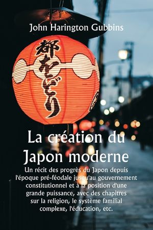 La cr&eacute;ation du Japon moderne Un r&eacute;cit des progr&egrave;s du Japon depuis l'&eacute;poque pr&eacute;-f&eacute;odale jusqu'au gouvernement constitutionnel et &agrave; la position d'une gr image number 0