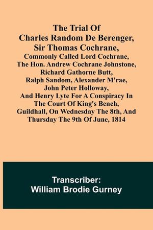 The Trial of Charles Random de Berenger, Sir Thomas Cochrane, commonly called Lord Cochrane, the Hon. Andrew Cochrane Johnstone, Richard Gathorne Butt image number 0