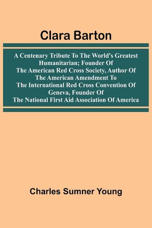 Clara Barton: A Centenary Tribute To The World'S Greatest Humanitarian; Founder Of The American Red Cross Society, Author Of The American Amendment To image number 0