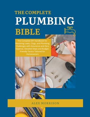 The Complete Plumbing Bible: DIY Handbook for Resolving Leaks, Clogs, and Plumbing Challenges with Assurance and Zero Expense. Detailed Steps and B image number 0