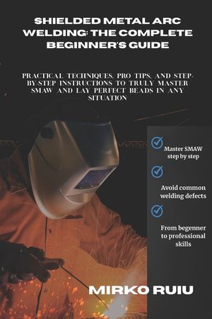 Shielded Metal Arc Welding: THE COMPLETE BEGINNER'S GUIDE: Practical Techniques, Pro Tips, and Step-by-Step Instructions to Truly Master SMAW and Lay image number 0