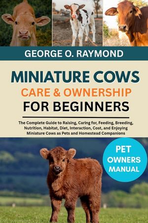 Miniature Cows Care & Ownership for Beginners: The Complete Guide to Raising, Caring for, Feeding, Breeding, Nutrition, Habitat, Diet, Interaction, Co image number 0
