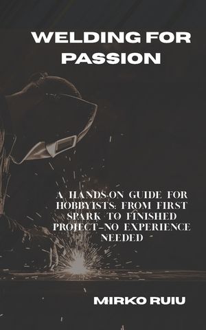 Welding for Passion: A Hands-On Guide for Hobbyists: From First Spark to Finished Project-No Experience Needed image number 0
