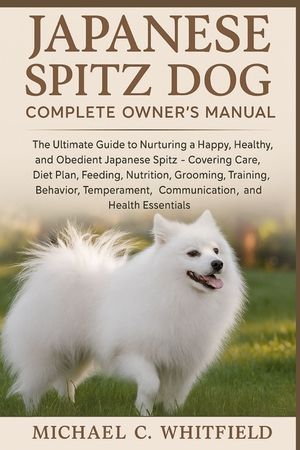 Japanese Spitz Dog Complete Owner's Manual: The Ultimate Guide to Nurturing a Happy, Healthy, and Obedient Japanese Spitz - Covering Care, Diet Plan, image number 0