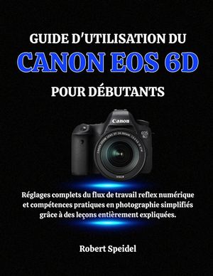 Guide d'Utilisation Du Canon EOS 6d Pour D&eacute;butants: R&eacute;glages complets du flux de travail reflex num&eacute;rique et comp&eacute;tences pratiques en photographie sim image number 0