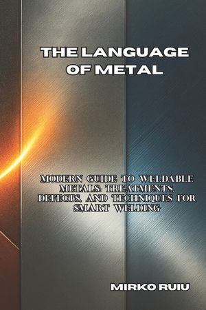 The Language of Metal: Modern Guide to Weldable Metals: Treatments, Defects, and Techniques for Smart Welding image number 0
