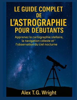 Le Guide Complet de l'Astrographie Pour D&eacute;butants: Apprenez la cartographie stellaire, la navigation c&eacute;leste et l'observation du ciel nocturne image number 0
