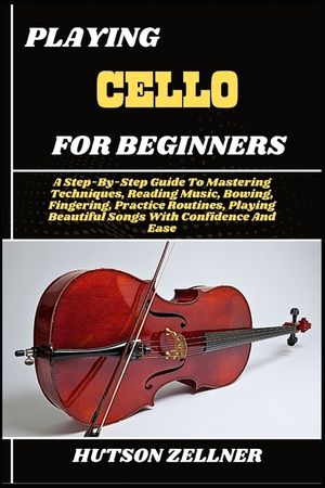 Playing Cello for Beginners: A Step-By-Step Guide To Mastering Techniques, Reading Music, Bowing, Fingering, Practice Routines, Playing Beautiful Song image number 0