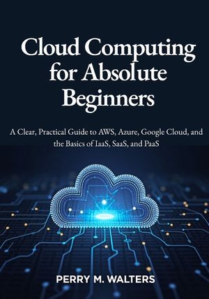 Cloud Computing for Absolute Beginners: A Clear, Practical Guide to AWS, Azure, Google Cloud, and the Basics of IaaS, SaaS, and PaaSPerry M. Walters image number 0