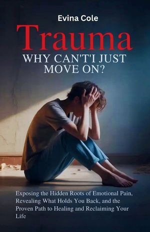 Trauma: Why Can't I Just Move On?: Exposing the Hidden Roots of Emotional Pain, Revealing What Holds You Back, and the Proven Path to Healing and Recl image number 0