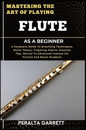 Mastering the Art of Playing Flute as a Beginner: A Complete Guide To Breathing Techniques, Music Theory, Fingering Charts, Practice Tips, Novice To A image number 0