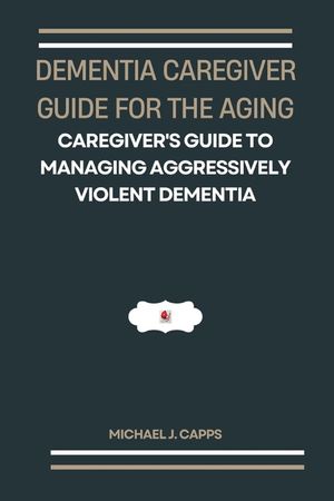 Dementia Caregiver Guide for the Aging: A Caregiver's Guide to Managing Aggressively Violent Dementia image number 0