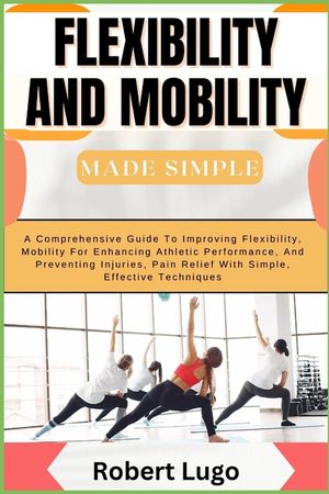 FLEXIBILITY AND MOBILITY Made Simple: A Comprehensive Guide To Improving Flexibility, Mobility For Enhancing Athletic Performance, And Preventing Inju image number 0