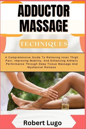 Adductor Massage Techniques: A Comprehensive Guide To Relieving Inner Thigh Pain, Improving Mobility, And Enhancing Athletic Performance Through De image number 0