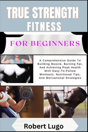 TRUE STRENGTH FITNESS For Beginners: A Comprehensive Guide To Building Muscle, Burning Fat, And Achieving Peak Health With Easy-To-Follow Workouts, Nu image number 0