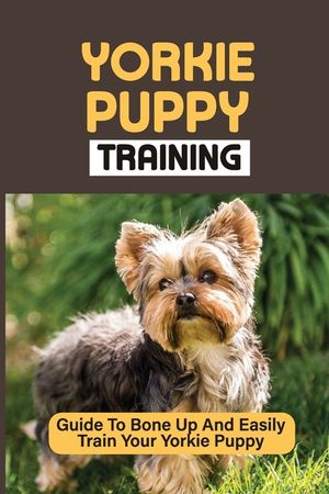 Yorkie Puppy Training: Guide To Bone Up And Easily Train Your Yorkie Puppy: Yorkie Training image number 0