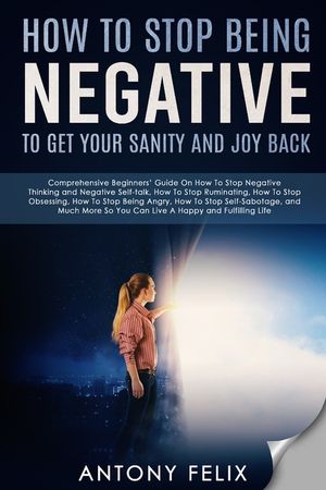 How To Stop Being Negative To Get Your Sanity And Joy Back: Comprehensive Beginners' Guide On How To Stop Negative Thinking image number 0