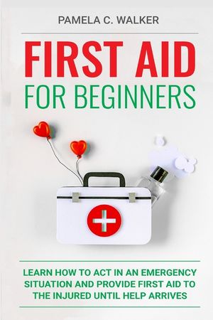 First Aid for Beginners: Learn How to Act in an Emergency Situation, and Provide First Aid to the Injured Until Help Arrives ( First Aid for Be image number 0