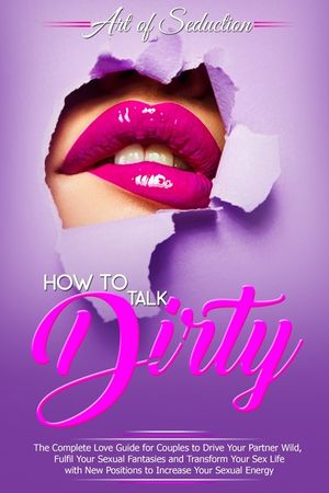 How to Talk Dirty: The Complete Love Guide for Couples to Drive Your Partner Wild, Fulfil Your Sexual Fantasies and Transform Your Sex Li image number 0
