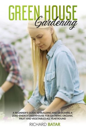Greenhouse Gardening: A Beginner's Guide to Building and Designing a Zero-Energy Greenhouse for Growing Organic Fruit and Vegetables All Yea image number 0
