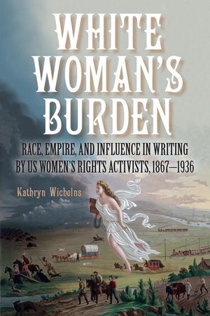 White Woman's Burden: Race, Empire, and Influence in Writing by Us Women's Rights Activists, 1867-1936 image number 0