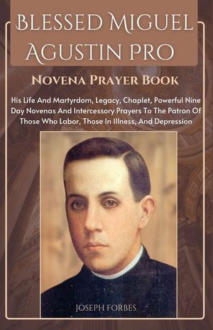 Blessed Miguel Agustin Pro Novena Prayer Book: His Life And Martyrdom, Legacy, Chaplet, Powerful Nine Day Novenas And Intercessory Prayers To The Patr image number 0